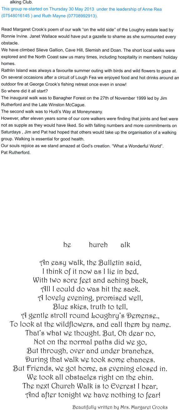 alking Club. This group re-started on Thursday 30 May 2013  under the leadership of Anne Rea (07548016145 ) and Ruth Mayne (07708992913).  Read Margaret Crook’s poem of our walk “on the wild side’’ of the Loughry estate lead by Ronnie Irvine. Janet Wallace would have put a gazelle to shame as she surmounted every obstacle. We have climbed Slieve Gallion, Cave Hill, Slemish and Doan. The short local walks were explored and the North Coast saw us many times, including hospitality in members’ holiday homes. Rathlin Island was always a favourite summer outing with birds and wild flowers to gaze at. On several occasions after a circuit of Lough Fea we enjoyed food and hot drinks around an outdoor fire at George Crook’s fishing retreat once even in snow! So where did it all start? The inaugural walk was to Banagher Forest on the 27th of November 1999 led by Jim Rutherford and the Late Winston McCague. The second walk was to Hudi’s Way at Moneyneany. However, after eleven years some of our core walkers were finding that joints and feet were not as supple as they would have liked. So with falling numbers and more commitments on Saturdays , Jim and Pat had hoped that others would take up the organisation of a walking group. Walking is essential for good health. Our souls rejoice as we stand amazed at God’s creation. “What a Wonderful World”. Pat Rutherford.                                                     he              hurch          alk An easy walk, the Bulletin said, I think of it now as I lie in bed,  With two sore feet and aching back, All I could do was hit the sack. A lovely evening, promised well, Blue skies, truth to tell, A gentle stroll round Loughry’s Demense., To look at the wildflowers, and call them by name. That’s what we thought. But, Oh dear no, Not on the normal paths did we go, But through, over and under branches, During that walk we took some chances. But Friends, we got home, as evening closed in. We took all obstacles right on the chin. The next Church Walk is to Everest I hear,    And after tonight we have nothing to fear!                                                     Beautifully written by Mrs. Margaret Crooks