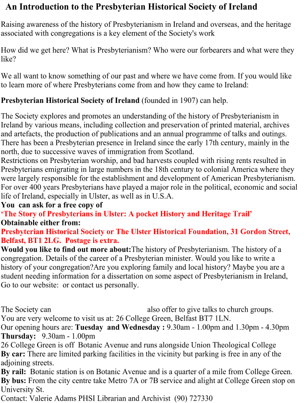 An Introduction to the Presbyterian Historical Society of Ireland                       Raising awareness of the history of Presbyterianism in Ireland and overseas, and the heritage associated with congregations is a key element of the Society's work How did we get here? What is Presbyterianism? Who were our forbearers and what were they like?   We all want to know something of our past and where we have come from. If you would like to learn more of where Presbyterians come from and how they came to Ireland:  Presbyterian Historical Society of Ireland (founded in 1907) can help. The Society explores and promotes an understanding of the history of Presbyterianism in Ireland by various means, including collection and preservation of printed material, archives and artefacts, the production of publications and an annual programme of talks and outings.There has been a Presbyterian presence in Ireland since the early 17th century, mainly in the north, due to successive waves of immigration from Scotland. Restrictions on Presbyterian worship, and bad harvests coupled with rising rents resulted in Presbyterians emigrating in large numbers in the 18th century to colonial America where they were largely responsible for the establishment and development of American Presbyterianism.  For over 400 years Presbyterians have played a major role in the political, economic and social life of Ireland, especially in Ulster, as well as in U.S.A. You  can ask for a free copy of ‘The Story of Presbyterians in Ulster: A pocket History and Heritage Trail’ Obtainable either from:Presbyterian Historical Society or The Ulster Historical Foundation, 31 Gordon Street, Belfast, BT1 2LG.  Postage is extra.Would you like to find out more about:The history of Presbyterianism. The history of a congregation. Details of the career of a Presbyterian minister. Would you like to write a history of your congregation?Are you exploring family and local history? Maybe you are a student needing information for a dissertation on some aspect of Presbyterianism in Ireland, Go to our website:  or contact us personally.   The Society can also offer to give talks to church groups.You are very welcome to visit us at: 26 College Green, Belfast BT7 1LN.  Our opening hours are: Tuesday  and Wednesday : 9.30am - 1.00pm and 1.30pm - 4.30pm Thursday:   9.30am - 1.00pm26 College Green is off  Botanic Avenue and runs alongside Union Theological CollegeBy car: There are limited parking facilities in the vicinity but parking is free in any of the adjoining streets.By rail:  Botanic station is on Botanic Avenue and is a quarter of a mile from College Green. By bus: From the city centre take Metro 7A or 7B service and alight at College Green stop on University St. Contact: Valerie Adams PHSI Librarian and Archivist  (90) 727330